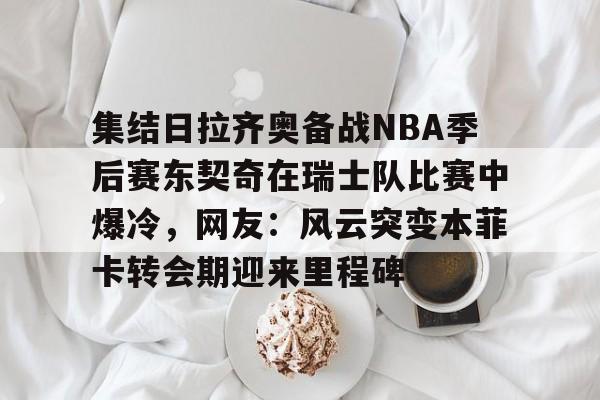 爱游戏体育-集结日拉齐奥备战NBA季后赛东契奇在瑞士队比赛中爆冷，网友：风云突变本菲卡转会期迎来里程碑